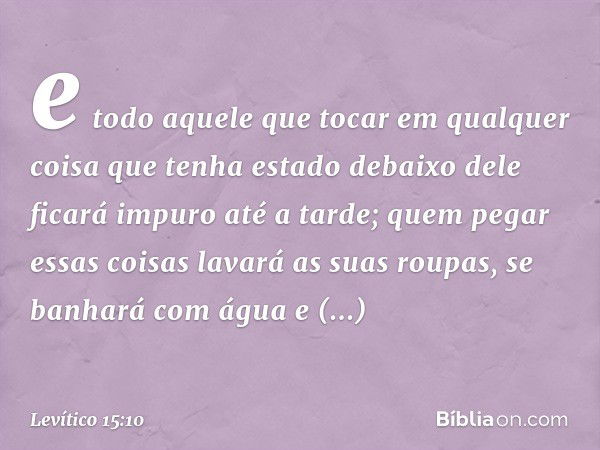 e todo aquele que tocar em qualquer coisa que tenha estado debaixo dele ficará impuro até a tarde; quem pegar essas coisas lavará as suas roupas, se banhará com