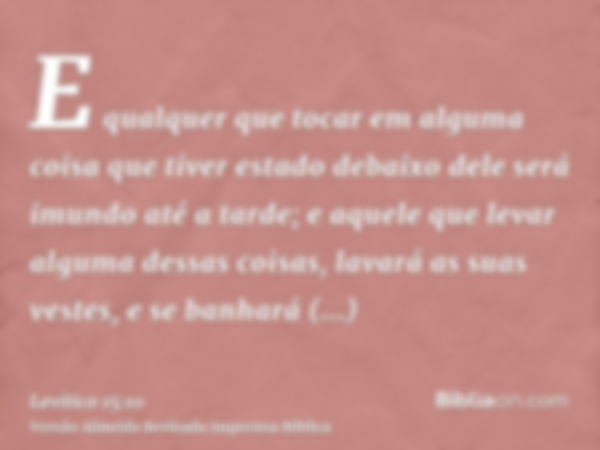 E qualquer que tocar em alguma coisa que tiver estado debaixo dele será imundo até a tarde; e aquele que levar alguma dessas coisas, lavará as suas vestes, e se