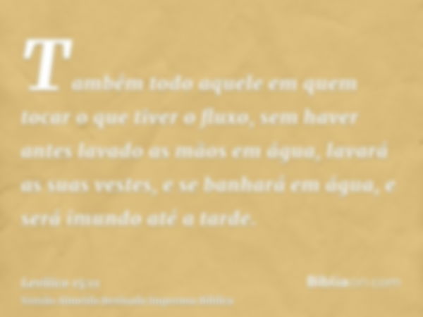 Também todo aquele em quem tocar o que tiver o fluxo, sem haver antes lavado as mãos em água, lavará as suas vestes, e se banhará em água, e será imundo até a t