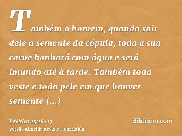 Também o homem, quando sair dele a semente da cópula, toda a sua carne banhará com água e será imundo até à tarde.Também toda veste e toda pele em que houver se