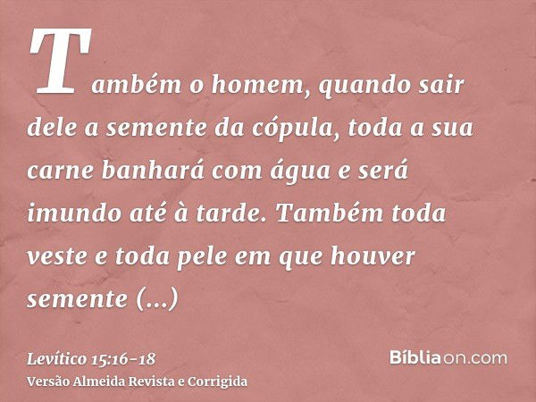 Também o homem, quando sair dele a semente da cópula, toda a sua carne banhará com água e será imundo até à tarde.Também toda veste e toda pele em que houver se