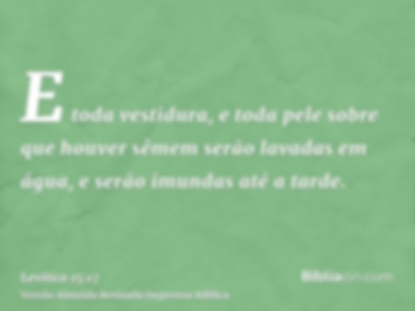 E toda vestidura, e toda pele sobre que houver sêmem serão lavadas em água, e serão imundas até a tarde.