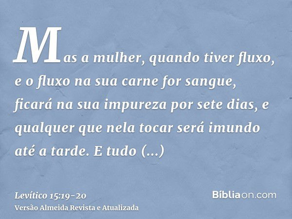 Mas a mulher, quando tiver fluxo, e o fluxo na sua carne for sangue, ficará na sua impureza por sete dias, e qualquer que nela tocar será imundo até a tarde.E t