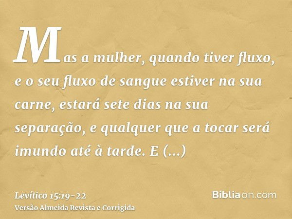 Mas a mulher, quando tiver fluxo, e o seu fluxo de sangue estiver na sua carne, estará sete dias na sua separação, e qualquer que a tocar será imundo até à tard