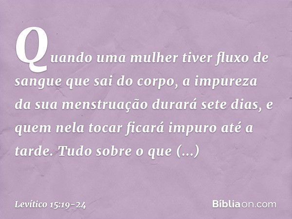 "Quando uma mulher tiver fluxo de sangue que sai do corpo, a impureza da sua mens­truação durará sete dias, e quem nela tocar ficará impuro até a tarde. "Tudo s