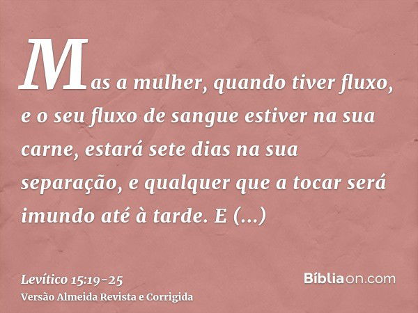 Mas a mulher, quando tiver fluxo, e o seu fluxo de sangue estiver na sua carne, estará sete dias na sua separação, e qualquer que a tocar será imundo até à tard