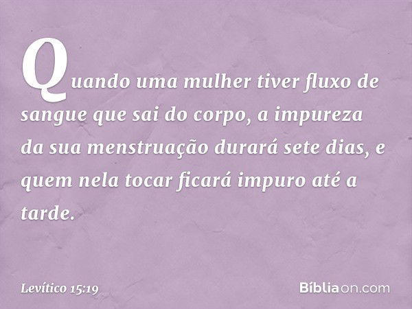 "Quando uma mulher tiver fluxo de sangue que sai do corpo, a impureza da sua mens­truação durará sete dias, e quem nela tocar ficará impuro até a tarde. -- Leví