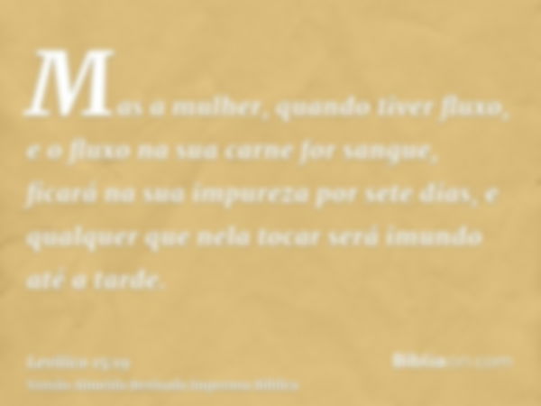 Mas a mulher, quando tiver fluxo, e o fluxo na sua carne for sangue, ficará na sua impureza por sete dias, e qualquer que nela tocar será imundo até a tarde.