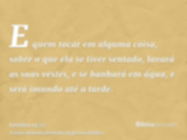 E quem tocar em alguma coisa, sobre o que ela se tiver sentado, lavará as suas vestes, e se banhará em água, e será imundo até a tarde.