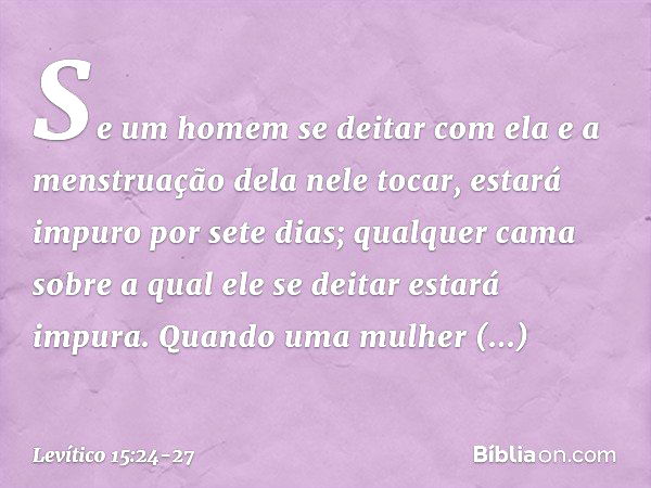 "Se um homem se deitar com ela e a menstruação dela nele tocar, estará impuro por sete dias; qualquer cama sobre a qual ele se deitar estará impura. "Quando uma