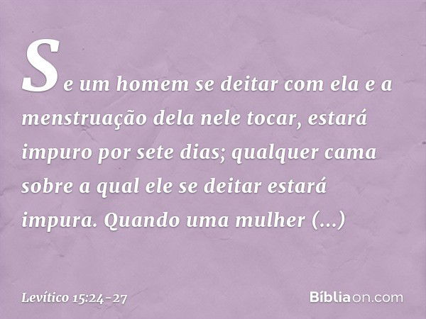 "Se um homem se deitar com ela e a menstruação dela nele tocar, estará impuro por sete dias; qualquer cama sobre a qual ele se deitar estará impura. "Quando uma