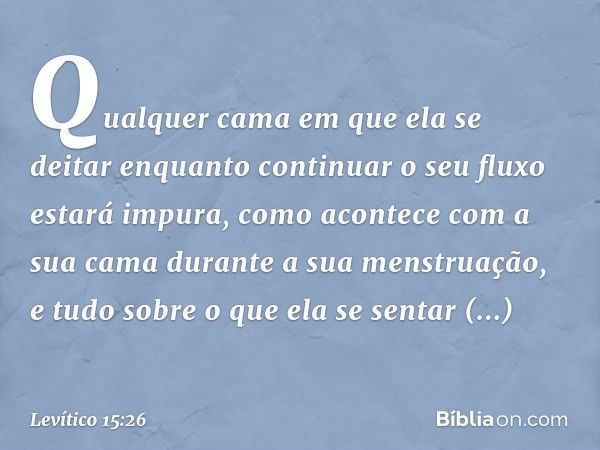 Qualquer cama em que ela se deitar en­quanto continuar o seu fluxo estará impura, como acontece com a sua cama durante a sua menstruação, e tudo sobre o que ela