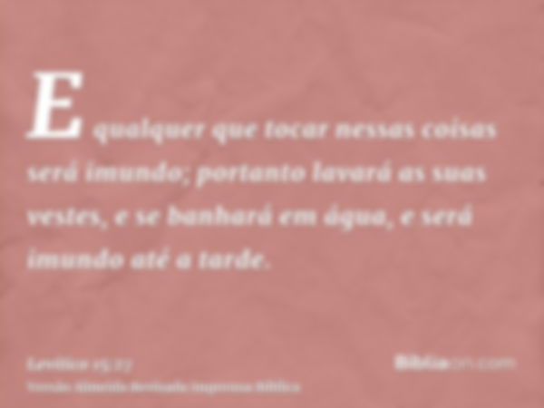 E qualquer que tocar nessas coisas será imundo; portanto lavará as suas vestes, e se banhará em água, e será imundo até a tarde.