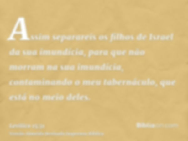 Assim separareis os filhos de Israel da sua imundícia, para que não morram na sua imundícia, contaminando o meu tabernáculo, que está no meio deles.