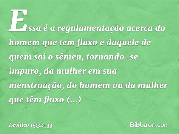 Essa é a regulamentação acerca do homem que tem fluxo e daquele de quem sai o sêmen, tornando-se impuro, da mulher em sua menstruação, do homem ou da mulher que