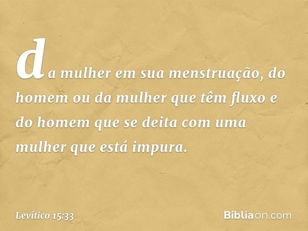 da mulher em sua menstruação, do homem ou da mulher que têm fluxo e do homem que se deita com uma mulher que está impura. -- Levítico 15:33