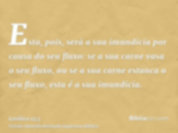 Esta, pois, será a sua imundícia por causa do seu fluxo: se a sua carne vasa o seu fluxo, ou se a sua carne estanca o seu fluxo, esta é a sua imundícia.