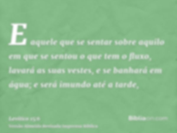 E aquele que se sentar sobre aquilo em que se sentou o que tem o fluxo, lavará as suas vestes, e se banhará em água; e será imundo até a tarde,