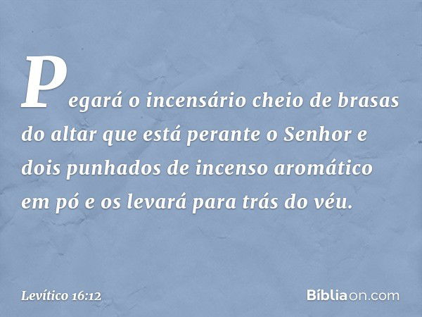 Pegará o incensário cheio de brasas do altar que está perante o Senhor e dois punhados de incenso aromático em pó e os levará para trás do véu. -- Levítico 16:1