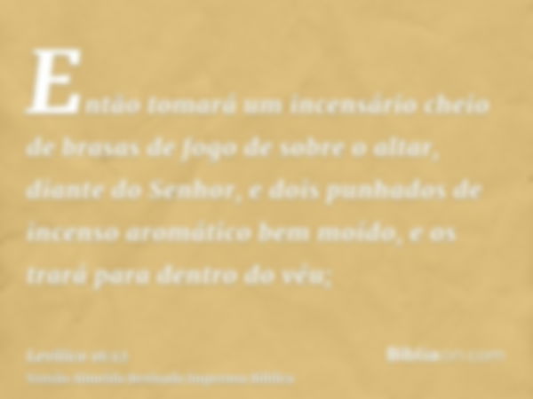 Então tomará um incensário cheio de brasas de fogo de sobre o altar, diante do Senhor, e dois punhados de incenso aromático bem moído, e os trará para dentro do