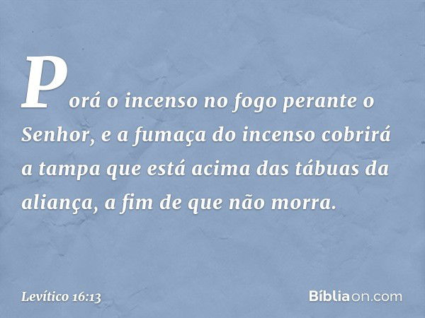 Porá o incenso no fogo perante o Senhor, e a fumaça do incenso cobrirá a tampa que está acima das tábuas da aliança, a fim de que não morra. -- Levítico 16:13