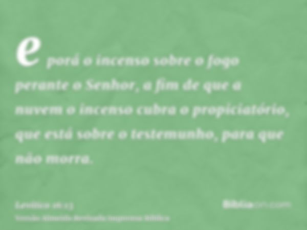 e porá o incenso sobre o fogo perante o Senhor, a fim de que a nuvem o incenso cubra o propiciatório, que está sobre o testemunho, para que não morra.