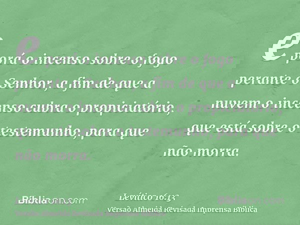 e porá o incenso sobre o fogo perante o Senhor, a fim de que a nuvem o incenso cubra o propiciatório, que está sobre o testemunho, para que não morra.