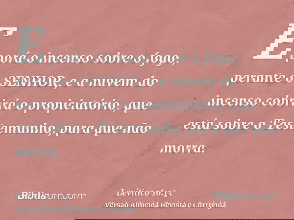 E porá o incenso sobre o fogo, perante o SENHOR, e a nuvem do incenso cobrirá o propiciatório, que está sobre o Testemunho, para que não morra.