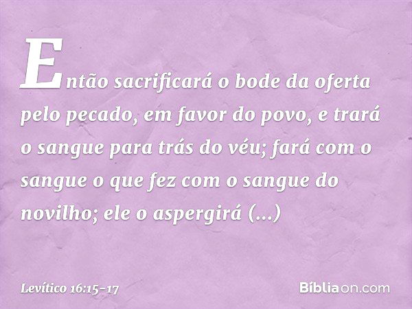 "Então sacrificará o bode da oferta pelo pecado, em favor do povo, e trará o sangue para trás do véu; fará com o sangue o que fez com o sangue do novilho; ele o