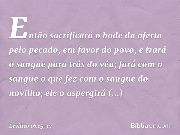 "Então sacrificará o bode da oferta pelo pecado, em favor do povo, e trará o sangue para trás do véu; fará com o sangue o que fez com o sangue do novilho; ele o