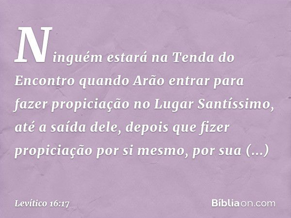 Ninguém estará na Tenda do Encontro quando Arão entrar para fazer propiciação no Lugar Santíssimo, até a saída dele, depois que fizer propiciação por si mesmo, 