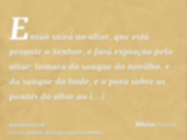 Então sairá ao altar, que está perante o Senhor, e fará expiação pelo altar; tomará do sangue do novilho, e do sangue do bode, e o porá sobre as pontas do altar