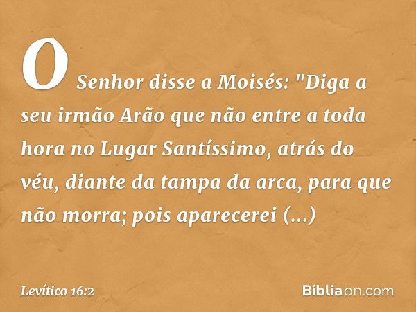 O Senhor disse a Moisés: "Diga a seu irmão Arão que não entre a toda hora no Lugar Santíssimo, atrás do véu, diante da tampa da arca, para que não mor­ra; pois 