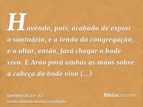 Havendo, pois, acabado de expiar o santuário, e a tenda da congregação, e o altar, então, fará chegar o bode vivo.E Arão porá ambas as mãos sobre a cabeça do bo