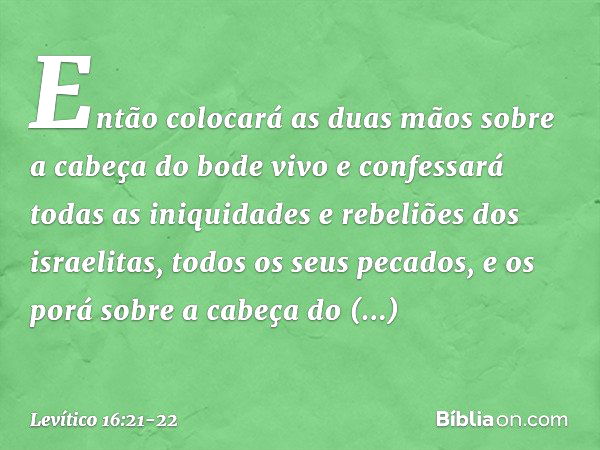 Então colocará as duas mãos sobre a cabeça do bode vivo e confessará todas as iniquidades e rebeliões dos israelitas, todos os seus pecados, e os porá sobre a c