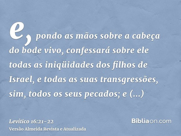 e, pondo as mãos sobre a cabeça do bode vivo, confessará sobre ele todas as iniqüidades dos filhos de Israel, e todas as suas transgressões, sim, todos os seus 