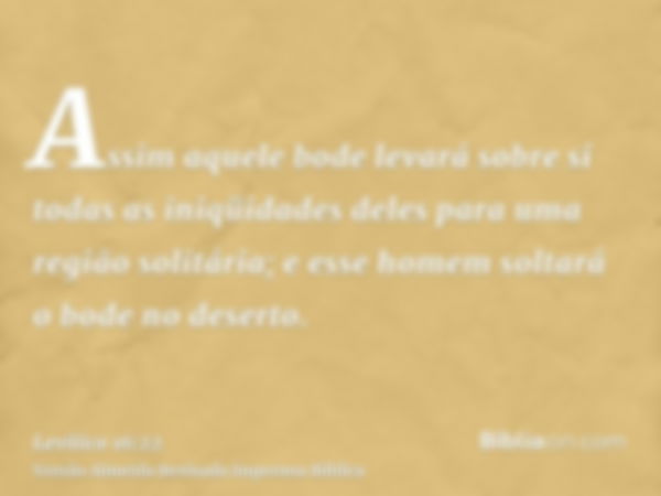 Assim aquele bode levará sobre si todas as iniqüidades deles para uma região solitária; e esse homem soltará o bode no deserto.