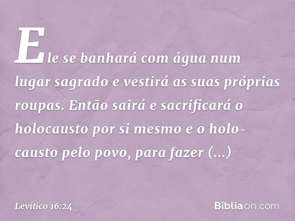 Ele se banhará com água num lugar sagrado e vestirá as suas próprias roupas. Então sairá e sacrificará o holocausto por si mesmo e o holo­causto pelo povo, para