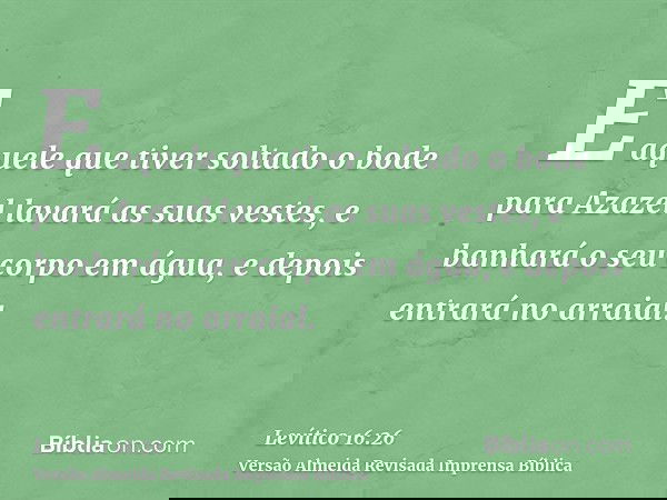 E aquele que tiver soltado o bode para Azazel lavará as suas vestes, e banhará o seu corpo em água, e depois entrará no arraial.