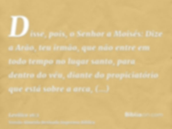 Disse, pois, o Senhor a Moisés: Dize a Arão, teu irmão, que não entre em todo tempo no lugar santo, para dentro do véu, diante do propiciatório que está sobre a