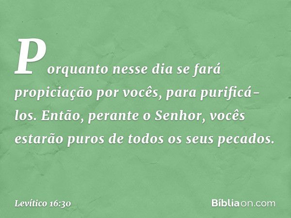 Porquanto nesse dia se fará propiciação por vocês, para purificá-los. Então, perante o Senhor, vocês estarão puros de todos os seus pecados. -- Levítico 16:30