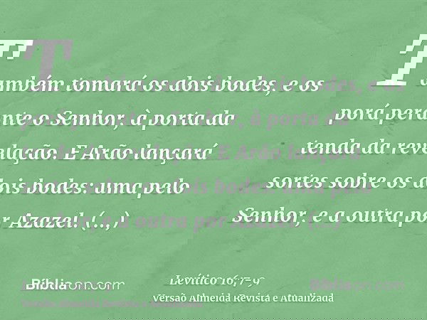 Também tomará os dois bodes, e os porá perante o Senhor, à porta da tenda da revelação.E Arão lançará sortes sobre os dois bodes: uma pelo Senhor, e a outra por