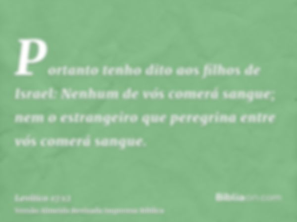 Portanto tenho dito aos filhos de Israel: Nenhum de vós comerá sangue; nem o estrangeiro que peregrina entre vós comerá sangue.