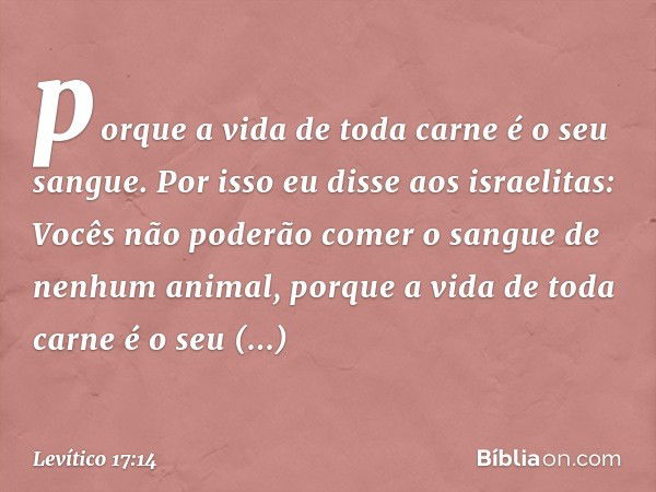 porque a vida de toda carne é o seu san­gue. Por isso eu disse aos israelitas: Vocês não poderão comer o sangue de nenhum animal, porque a vida de toda carne é 