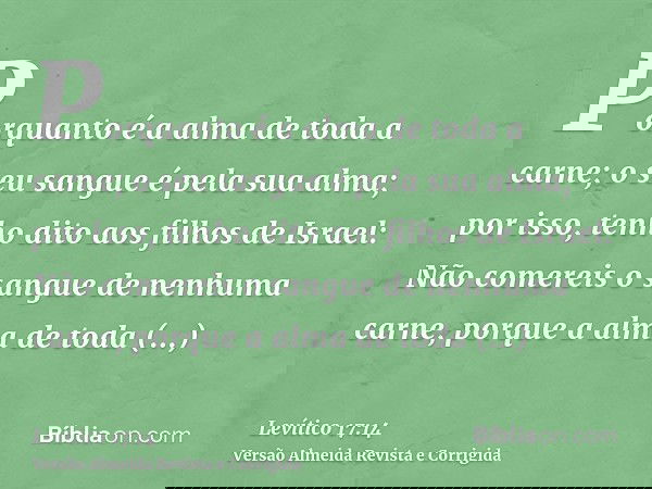 Porquanto é a alma de toda a carne; o seu sangue é pela sua alma; por isso, tenho dito aos filhos de Israel: Não comereis o sangue de nenhuma carne, porque a al