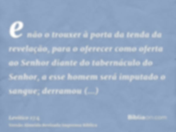 e não o trouxer à porta da tenda da revelação, para o oferecer como oferta ao Senhor diante do tabernáculo do Senhor, a esse homem será imputado o sangue; derra