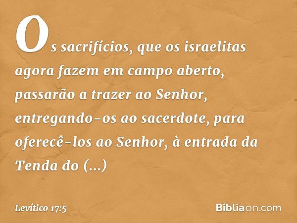 Os sacrifícios, que os israelitas agora fazem em campo aberto, passarão a trazer ao Senhor, entregando-os ao sacerdote, para oferecê-los ao Senhor, à entrada da