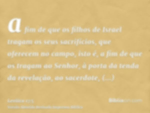 a fim de que os filhos de Israel tragam os seus sacrifícios, que oferecem no campo, isto é, a fim de que os tragam ao Senhor, à porta da tenda da revelação, ao 