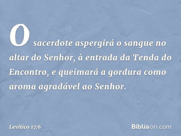 O sacerdote aspergirá o sangue no altar do Senhor, à entrada da Tenda do Encontro, e quei­mará a gordura como aroma agradável ao Senhor. -- Levítico 17:6