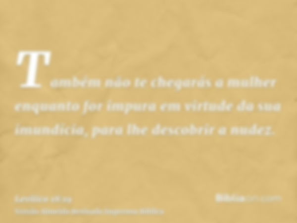 Também não te chegarás a mulher enquanto for impura em virtude da sua imundícia, para lhe descobrir a nudez.